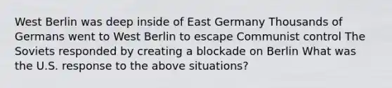 West Berlin was deep inside of East Germany Thousands of Germans went to West Berlin to escape Communist control The Soviets responded by creating a blockade on Berlin What was the U.S. response to the above situations?