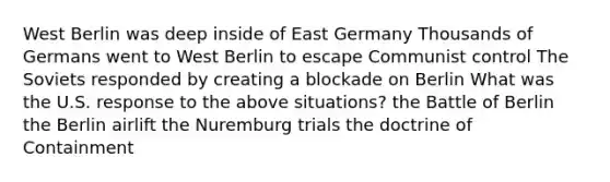 West Berlin was deep inside of East Germany Thousands of Germans went to West Berlin to escape Communist control The Soviets responded by creating a blockade on Berlin What was the U.S. response to the above situations? the Battle of Berlin the Berlin airlift the Nuremburg trials the doctrine of Containment