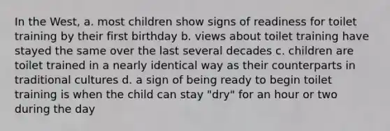 In the West, a. most children show signs of readiness for toilet training by their first birthday b. views about toilet training have stayed the same over the last several decades c. children are toilet trained in a nearly identical way as their counterparts in traditional cultures d. a sign of being ready to begin toilet training is when the child can stay "dry" for an hour or two during the day