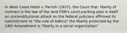 In West Coast Hotel v. Parrish (1937), the Court that: liberty of contract is the law of the land FDR's court-packing plan is itself an unconstitutional attack on the federal judiciary affirmed its commitment to "the rule of Adkins" the liberty protected by the 14th Amendment is "liberty in a social organization"