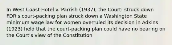 In West Coast Hotel v. Parrish (1937), the Court: struck down FDR's court-packing plan struck down a Washington State minimum wage law for women overruled its decision in Adkins (1923) held that the court-packing plan could have no bearing on the Court's view of the Constitution