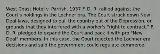 West Coast Hotel v. Parrish, 1937 F. D. R. rallied against the Court's holdings in the Lochner era. The Court struck down New Deal laws, designed to pull the country out of the Depression, on grounds that they interfered with a worker's "right to contract." F. D. R. pledged to expand the Court and pack it with pro "New Deal" members. In this case, the Court rejected the Lochner era decisions and said the government could regulate commerce.