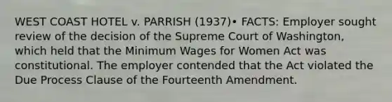 WEST COAST HOTEL v. PARRISH (1937)• FACTS: Employer sought review of the decision of the Supreme Court of Washington, which held that the Minimum Wages for Women Act was constitutional. The employer contended that the Act violated the Due Process Clause of the Fourteenth Amendment.