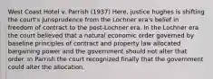 West Coast Hotel v. Parrish (1937) Here, justice hughes is shifting the court's jurisprudence from the Lochner era's belief in freedom of contract to the post-Lochner era. In the Lochner era the court believed that a natural economic order governed by baseline principles of contract and property law allocated bargaining power and the government should not alter that order. In Parrish the court recognized finally that the government could alter the allocation.