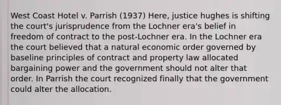 West Coast Hotel v. Parrish (1937) Here, justice hughes is shifting the court's jurisprudence from the Lochner era's belief in freedom of contract to the post-Lochner era. In the Lochner era the court believed that a natural economic order governed by baseline principles of contract and property law allocated bargaining power and the government should not alter that order. In Parrish the court recognized finally that the government could alter the allocation.