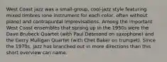 West Coast jazz was a small-group, cool-jazz style featuring mixed timbres (one instrument for each color, often without piano) and contrapuntal improvisations. Among the important West Coast ensembles that sprang up in the 1950s were the Dave Brubeck Quartet (with Paul Desmond on saxophone) and the Gerry Mulligan Quartet (with Chet Baker on trumpet). Since the 1970s, jazz has branched out in more directions than this short overview can name.