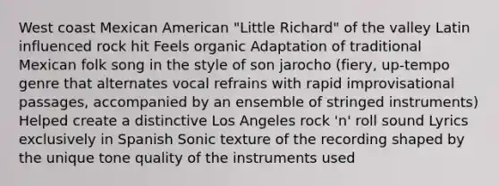 West coast Mexican American "Little Richard" of the valley Latin influenced rock hit Feels organic Adaptation of traditional Mexican folk song in the style of son jarocho (fiery, up-tempo genre that alternates vocal refrains with rapid improvisational passages, accompanied by an ensemble of stringed instruments) Helped create a distinctive Los Angeles rock 'n' roll sound Lyrics exclusively in Spanish Sonic texture of the recording shaped by the unique tone quality of the instruments used