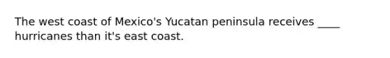 The west coast of Mexico's Yucatan peninsula receives ____ hurricanes than it's east coast.