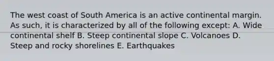 The west coast of South America is an active continental margin. As such, it is characterized by all of the following except: A. Wide continental shelf B. Steep continental slope C. Volcanoes D. Steep and rocky shorelines E. Earthquakes