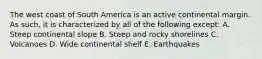 The west coast of South America is an active continental margin. As such, it is characterized by all of the following except: A. Steep continental slope B. Steep and rocky shorelines C. Volcanoes D. Wide continental shelf E. Earthquakes