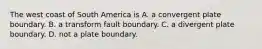 The west coast of South America is A. a convergent plate boundary. B. a transform fault boundary. C. a divergent plate boundary. D. not a plate boundary.