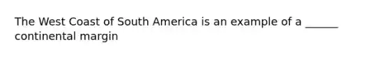 The West Coast of South America is an example of a ______ continental margin