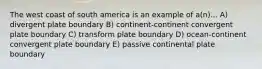 The west coast of south america is an example of a(n)... A) divergent plate boundary B) continent-continent convergent plate boundary C) transform plate boundary D) ocean-continent convergent plate boundary E) passive continental plate boundary