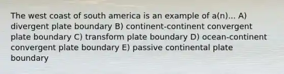 The west coast of south america is an example of a(n)... A) divergent plate boundary B) continent-continent convergent plate boundary C) transform plate boundary D) ocean-continent convergent plate boundary E) passive continental plate boundary