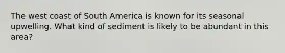The west coast of South America is known for its seasonal upwelling. What kind of sediment is likely to be abundant in this area?