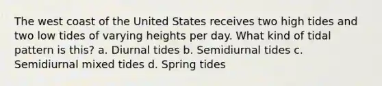 The west coast of the United States receives two high tides and two low tides of varying heights per day. What kind of tidal pattern is this? a. Diurnal tides b. Semidiurnal tides c. Semidiurnal mixed tides d. Spring tides