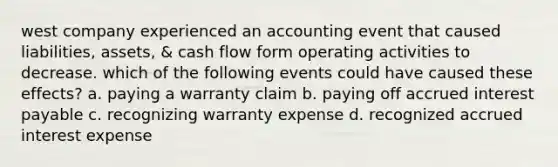 west company experienced an accounting event that caused liabilities, assets, & cash flow form operating activities to decrease. which of the following events could have caused these effects? a. paying a warranty claim b. paying off accrued interest payable c. recognizing warranty expense d. recognized accrued interest expense