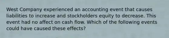 West Company experienced an accounting event that causes liabilities to increase and stockholders equity to decrease. This event had no affect on cash flow. Which of the following events could have caused these effects?