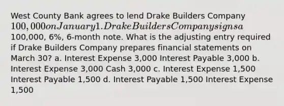 West County Bank agrees to lend Drake Builders Company 100,000 on January 1. Drake Builders Company signs a100,000, 6%, 6-month note. What is the adjusting entry required if Drake Builders Company prepares financial statements on March 30? a. Interest Expense 3,000 Interest Payable 3,000 b. Interest Expense 3,000 Cash 3,000 c. Interest Expense 1,500 Interest Payable 1,500 d. Interest Payable 1,500 Interest Expense 1,500