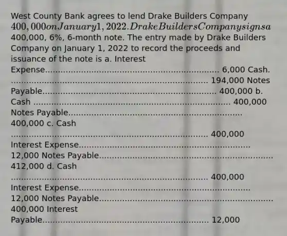 West County Bank agrees to lend Drake Builders Company 400,000 on January 1, 2022. Drake Builders Company signs a400,000, 6%, 6-month note. The entry made by Drake Builders Company on January 1, 2022 to record the proceeds and issuance of the note is a. Interest Expense.................................................................... 6,000 Cash. ............................................................................. 194,000 Notes Payable.................................................................... 400,000 b. Cash ............................................................................. 400,000 Notes Payable.................................................................... 400,000 c. Cash ............................................................................. 400,000 Interest Expense................................................................... 12,000 Notes Payable.................................................................... 412,000 d. Cash ............................................................................. 400,000 Interest Expense................................................................... 12,000 Notes Payable.................................................................... 400,000 Interest Payable................................................................. 12,000