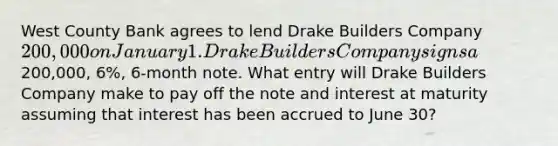 West County Bank agrees to lend Drake Builders Company 200,000 on January 1. Drake Builders Company signs a200,000, 6%, 6-month note. What entry will Drake Builders Company make to pay off the note and interest at maturity assuming that interest has been accrued to June 30?