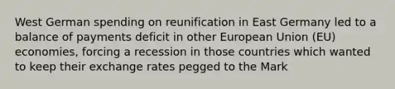 West German spending on reunification in East Germany led to a balance of payments deficit in other European Union (EU) economies, forcing a recession in those countries which wanted to keep their exchange rates pegged to the Mark