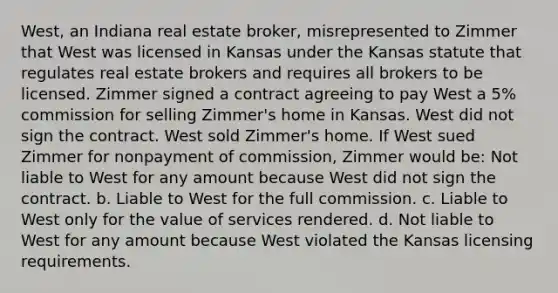 West, an Indiana real estate broker, misrepresented to Zimmer that West was licensed in Kansas under the Kansas statute that regulates real estate brokers and requires all brokers to be licensed. Zimmer signed a contract agreeing to pay West a 5% commission for selling Zimmer's home in Kansas. West did not sign the contract. West sold Zimmer's home. If West sued Zimmer for nonpayment of commission, Zimmer would be: Not liable to West for any amount because West did not sign the contract. b. Liable to West for the full commission. c. Liable to West only for the value of services rendered. d. Not liable to West for any amount because West violated the Kansas licensing requirements.