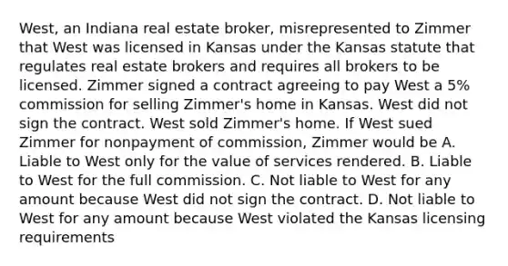 West, an Indiana real estate broker, misrepresented to Zimmer that West was licensed in Kansas under the Kansas statute that regulates real estate brokers and requires all brokers to be licensed. Zimmer signed a contract agreeing to pay West a 5% commission for selling Zimmer's home in Kansas. West did not sign the contract. West sold Zimmer's home. If West sued Zimmer for nonpayment of commission, Zimmer would be A. Liable to West only for the value of services rendered. B. Liable to West for the full commission. C. Not liable to West for any amount because West did not sign the contract. D. Not liable to West for any amount because West violated the Kansas licensing requirements