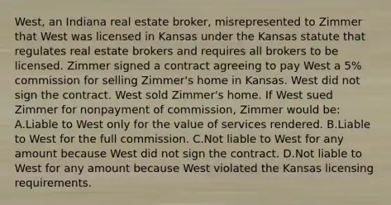 West, an Indiana real estate broker, misrepresented to Zimmer that West was licensed in Kansas under the Kansas statute that regulates real estate brokers and requires all brokers to be licensed. Zimmer signed a contract agreeing to pay West a 5% commission for selling Zimmer's home in Kansas. West did not sign the contract. West sold Zimmer's home. If West sued Zimmer for nonpayment of commission, Zimmer would be: A.Liable to West only for the value of services rendered. B.Liable to West for the full commission. C.Not liable to West for any amount because West did not sign the contract. D.Not liable to West for any amount because West violated the Kansas licensing requirements.