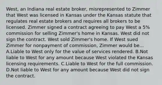 West, an Indiana real estate broker, misrepresented to Zimmer that West was licensed in Kansas under the Kansas statute that regulates real estate brokers and requires all brokers to be licensed. Zimmer signed a contract agreeing to pay West a 5% commission for selling Zimmer's home in Kansas. West did not sign the contract. West sold Zimmer's home. If West sued Zimmer for nonpayment of commission, Zimmer would be... A.Liable to West only for the value of services rendered. B.Not liable to West for any amount because West violated the Kansas licensing requirements. C.Liable to West for the full commission. D.Not liable to West for any amount because West did not sign the contract.