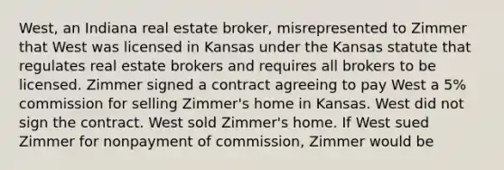 West, an Indiana real estate broker, misrepresented to Zimmer that West was licensed in Kansas under the Kansas statute that regulates real estate brokers and requires all brokers to be licensed. Zimmer signed a contract agreeing to pay West a 5% commission for selling Zimmer's home in Kansas. West did not sign the contract. West sold Zimmer's home. If West sued Zimmer for nonpayment of commission, Zimmer would be