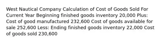 West Nautical Company Calculation of Cost of Goods Sold For Current Year Beginning finished goods inventory 20,000 Plus: Cost of good manufactured 232,600 Cost of goods available for sale 252,600 Less: Ending finished goods inventory 22,000 Cost of goods sold 230,600