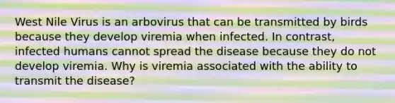 West Nile Virus is an arbovirus that can be transmitted by birds because they develop viremia when infected. In contrast, infected humans cannot spread the disease because they do not develop viremia. Why is viremia associated with the ability to transmit the disease?