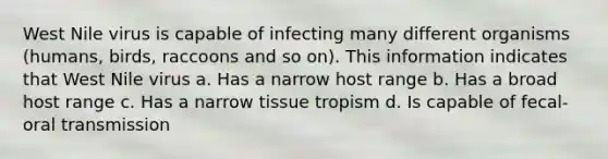 West Nile virus is capable of infecting many different organisms (humans, birds, raccoons and so on). This information indicates that West Nile virus a. Has a narrow host range b. Has a broad host range c. Has a narrow tissue tropism d. Is capable of fecal-oral transmission