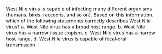 West Nile virus is capable of infecting many different organisms (humans, birds, raccoons, and so on). Based on this information, which of the following statements correctly describes West Nile virus? a. West Nile virus has a broad host range. b. West Nile virus has a narrow tissue tropism. c. West Nile virus has a narrow host range. d. West Nile virus is capable of fecal-oral transmission.