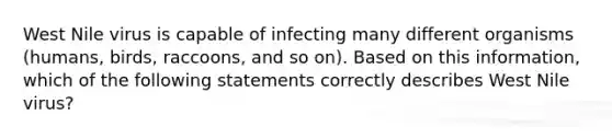 West Nile virus is capable of infecting many different organisms (humans, birds, raccoons, and so on). Based on this information, which of the following statements correctly describes West Nile virus?