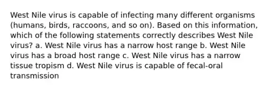 West Nile virus is capable of infecting many different organisms (humans, birds, raccoons, and so on). Based on this information, which of the following statements correctly describes West Nile virus? a. West Nile virus has a narrow host range b. West Nile virus has a broad host range c. West Nile virus has a narrow tissue tropism d. West Nile virus is capable of fecal-oral transmission