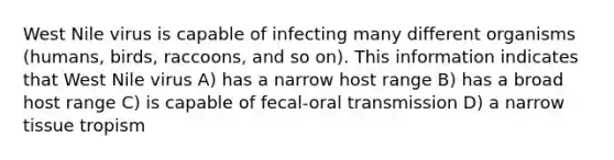 West Nile virus is capable of infecting many different organisms (humans, birds, raccoons, and so on). This information indicates that West Nile virus A) has a narrow host range B) has a broad host range C) is capable of fecal-oral transmission D) a narrow tissue tropism