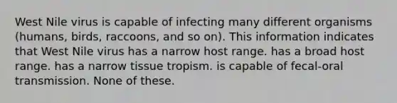 West Nile virus is capable of infecting many different organisms (humans, birds, raccoons, and so on). This information indicates that West Nile virus has a narrow host range. has a broad host range. has a narrow tissue tropism. is capable of fecal-oral transmission. None of these.