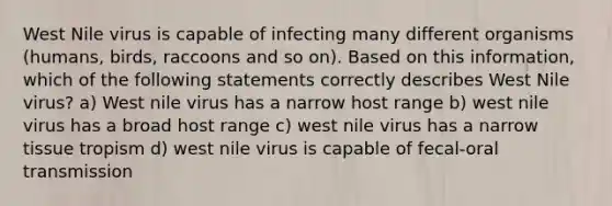 West Nile virus is capable of infecting many different organisms (humans, birds, raccoons and so on). Based on this information, which of the following statements correctly describes West Nile virus? a) West nile virus has a narrow host range b) west nile virus has a broad host range c) west nile virus has a narrow tissue tropism d) west nile virus is capable of fecal-oral transmission