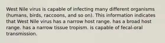 West Nile virus is capable of infecting many different organisms (humans, birds, raccoons, and so on). This information indicates that West Nile virus has a narrow host range. has a broad host range. has a narrow tissue tropism. is capable of fecal-oral transmission.