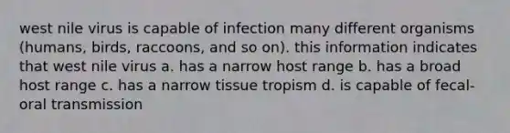 west nile virus is capable of infection many different organisms (humans, birds, raccoons, and so on). this information indicates that west nile virus a. has a narrow host range b. has a broad host range c. has a narrow tissue tropism d. is capable of fecal-oral transmission