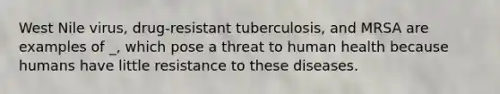 West Nile virus, drug-resistant tuberculosis, and MRSA are examples of _, which pose a threat to human health because humans have little resistance to these diseases.