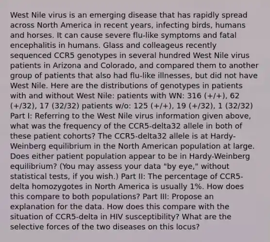 West Nile virus is an emerging disease that has rapidly spread across North America in recent years, infecting birds, humans and horses. It can cause severe flu-like symptoms and fatal encephalitis in humans. Glass and colleageus recently sequenced CCR5 genotypes in several hundred West Nile virus patients in Arizona and Colorado, and compared them to another group of patients that also had flu-like illnesses, but did not have West Nile. Here are the distributions of genotypes in patients with and without West Nile: patients with WN: 316 (+/+), 62 (+/32), 17 (32/32) patients w/o: 125 (+/+), 19 (+/32), 1 (32/32) Part I: Referring to the West Nile virus information given above, what was the frequency of the CCR5-delta32 allele in both of these patient cohorts? The CCR5-delta32 allele is at Hardy-Weinberg equilibrium in the North American population at large. Does either patient population appear to be in Hardy-Weinberg equilibrium? (You may assess your data "by eye," without statistical tests, if you wish.) Part II: The percentage of CCR5-delta homozygotes in North America is usually 1%. How does this compare to both populations? Part III: Propose an explanation for the data. How does this compare with the situation of CCR5-delta in HIV susceptibility? What are the selective forces of the two diseases on this locus?