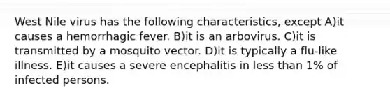 West Nile virus has the following characteristics, except A)it causes a hemorrhagic fever. B)it is an arbovirus. C)it is transmitted by a mosquito vector. D)it is typically a flu-like illness. E)it causes a severe encephalitis in less than 1% of infected persons.