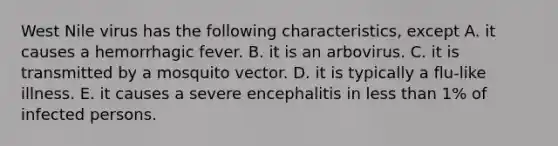 West Nile virus has the following characteristics, except A. it causes a hemorrhagic fever. B. it is an arbovirus. C. it is transmitted by a mosquito vector. D. it is typically a flu-like illness. E. it causes a severe encephalitis in less than 1% of infected persons.