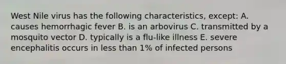 West Nile virus has the following characteristics, except: A. causes hemorrhagic fever B. is an arbovirus C. transmitted by a mosquito vector D. typically is a flu-like illness E. severe encephalitis occurs in less than 1% of infected persons