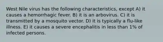 West Nile virus has the following characteristics, except A) it causes a hemorrhagic fever. B) it is an arbovirus. C) it is transmitted by a mosquito vector. D) it is typically a flu-like illness. E) it causes a severe encephalitis in less than 1% of infected persons.