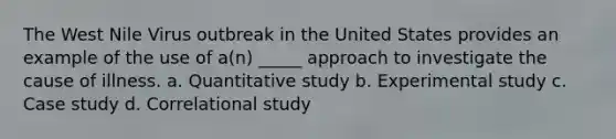 The West Nile Virus outbreak in the United States provides an example of the use of a(n) _____ approach to investigate the cause of illness. a. Quantitative study b. Experimental study c. Case study d. Correlational study