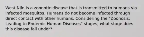 West Nile is a zoonotic disease that is transmitted to humans via infected mosquitos. Humans do not become infected through direct contact with other humans. Considering the "Zoonosis: Leading to Endemic Human Diseases" stages, what stage does this disease fall under?